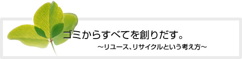 ゴミからすべてを創りだす。〜リユース、リサイクルという考え方〜